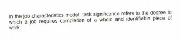 In the job characteristics model, task significance refers to the degree to which a job requires completion of a whole and identifiable piece of work.