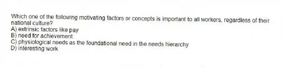 Which one of the following motivating factors or concepts is important to all workers, regardless of their national culture?
A) extrinsic factors like pay
B) need for achievement
C) physiological needs as the foundational need in the needs hierarchy
D) interesting work