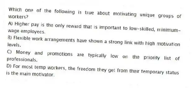 Which one of the following is true about motivating unique groups of workers?
A) Higher pay is the only reward that is important to low-skilled, minimum-wage employees.
B) Flexible work arrangements have shown a strong link with high motivation levels.
C) Money and promotions are typically low on the priority list of professionals.
D) For most temp workers, the freedom they get from their temporary status is the main motivator.