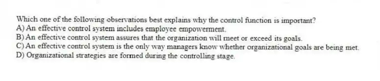 Which one of the following observations best explains why the control function is important?
A) An effective control system includes employee empowerment.
B) An effective control system assures that the organization will meet or exceed its goals.
C) An effective control system is the only way managers know whether organizational goals are being met.
D) Organizational strategies are formed during the controlling stage.