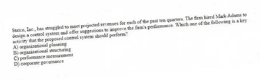 Statco, Inc., has struggled to meet projected revenues for each of the past ten quarters. The firm hired Mark Adams to design a control system and offer suggestions to improve the firm's performance. Which one of the following is a key activity that the proposed control system should perform?
A) organizational planning
B) organizational structuring
C) performance measurement
D) corporate governance
