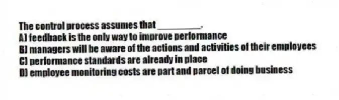 The control process assumes that ________.
A) feedback is the only way to improve performance
B) managers will be aware of the actions and activities of their employees
C) performance standards are already in place
D) employee monitoring costs are part and parcel of doing business
