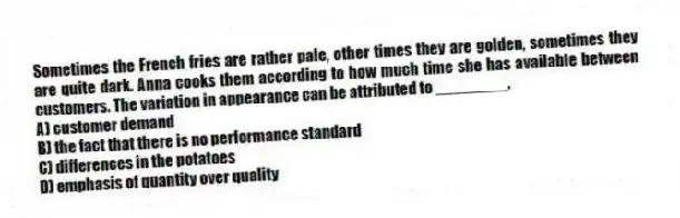 Sometimes the French fries are rather pale, other times they are golden, sometimes they are quite dark. Anna cooks them according to how much time she has available between customers. The variation in appearance can be attributed to ________.
A) customer demand
B) the fact that there is no performance standard
C) differences in the potatoes
D) emphasis of quantity over quality