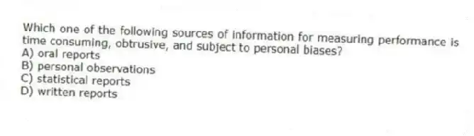 Which one of the following sources of information for measuring performance is time consuming, obtrusive, and subject to personal biases?
A) oral reports
B) personal observations
C) statistical reports
D) written reports