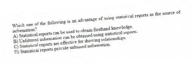Which one of the following is an advantage of using statistical reports as the source of information?
A) Statistical reports can be used to obtain firsthand knowledge.
B) Unfiltered information can be obtained using statistical reports.
C) Statistical reports are effective for showing relationships.
D) Statistical reports provide unbiased information.