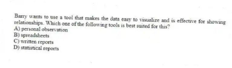 Barry wants to use a tool that makes the data easy to visualize and is effective for showing relationships. Which one of the following tools is best suited for this?
A) personal observation
B) spreadsheets
C) written reports
D) statistical reports