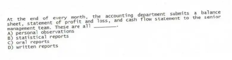 At the end of every month, the accounting department submits a balance sheet, statement of profit and loss, and cash flow statement to the senior management team. These are all ________.
A) personal observations
B) statistical reports
C) oral reports
D) written reports