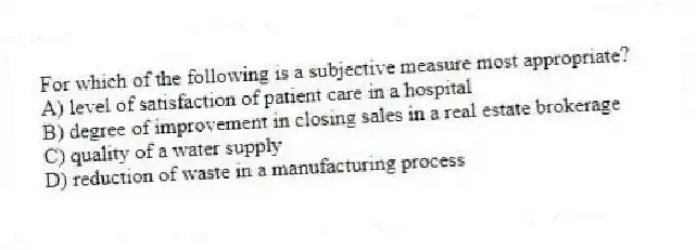 For which of the following is a subjective measure most appropriate?
A) level of satisfaction of patient care in a hospital
B) degree of improvement in closing sales in a real estate brokerage
C) quality of a water supply
D) reduction of waste in a manufacturing process