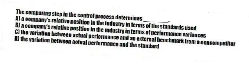 The comparing step in the control process determines ________.
A) a company's relative position in the industry in terms of the standards used
B) a company's relative position in the industry in terms of performance variances
C) the variation between actual performance and an external benchmark from a noncompetitor
D) the variation between actual performance and the standard
