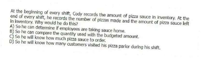 At the beginning of every shift, Cody records the amount of pizza sauce in inventory. At the end of every shift, he records the number of pizzas made and the amount of pizza sauce left in inventory. Why would he do this?
A) So he can determine if employees are taking sauce home.
B) So he can compare the quantity used with the budgeted amount.
C) So he will know how much pizza sauce to order.
D) So he will know how many customers visited his pizza parlor during his shift.