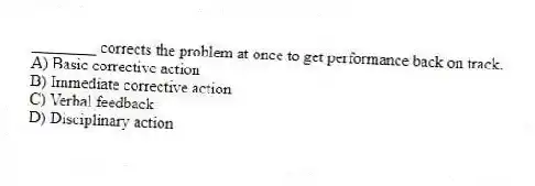 ________ corrects the problem at once to get performance back on track.
A) Basic corrective action
B) Immediate corrective action
C) Verbal feedback
D) Disciplinary action