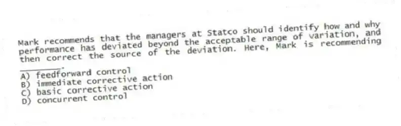 Mark recommends that the managers at Statco should identify how and why performance has deviated beyond the acceptable range of variation, and then correct the source of the deviation. Here, Mark is recommending ________.
A) feedforward control
B) immediate corrective action
C) basic corrective action
D) concurrent control