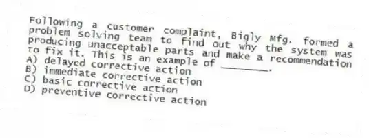 Following a customer complaint, Bigly Mfg. formed a problem solving team to find out why the system was producing unacceptable parts and make a recommendation to fix it. This is an example of ________.
A) delayed corrective action
B) immediate corrective action
C) basic corrective action
D) preventive corrective action