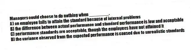 Managers could choose to do nothing when ________.
A) an employee fails to attain the standard because of internal problems
B) the difference between actual performance and standard performance is low and acceptable
C) performance standards are acceptable, though the employees have not attained it
D) the variance observed from the expected performance is caused due to unrealistic standards