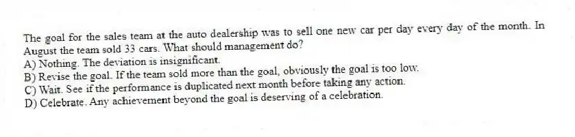 The goal for the sales team at the auto dealership was to sell one new car per day every day of the month. In August the team sold 33 cars. What should management do?
A) Nothing. The deviation is insignificant.
B) Revise the goal. If the team sold more than the goal, obviously the goal is too low.
C) Wait. See if the performance is duplicated next month before taking any action.
D) Celebrate. Any achievement beyond the goal is deserving of a celebration.
