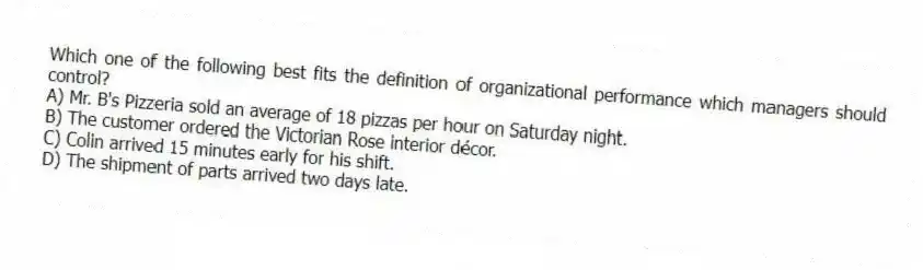 Which one of the following best fits the definition of organizational performance which managers should control?
A) Mr. B's Pizzeria sold an average of 18 pizzas per hour on Saturday night.
B) The customer ordered the Victorian Rose interior décor.
C) Colin arrived 15 minutes early for his shift.
D) The shipment of parts arrived two days late.