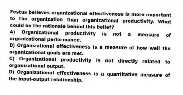 Festus believes organizational effectiveness is more important to the organization than organizational productivity. What could be the rationale behind this belief?
A) Organizational productivity is not a measure of organizational performance.
B) Organizational effectiveness is a measure of how well the organizational goals are met.
C) Organizational productivity is not directly related to organizational output.
D) Organizational effectiveness is a quantitative measure of the input-output relationship.