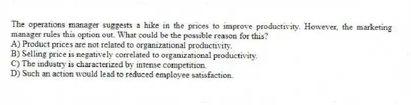 The operations manager suggests a hike in the prices to improve productivity. However, the marketing manager rules this option out. What could be the possible reason for this?
A) Product prices are not related to organizational productivity.
B) Selling price is negatively correlated to organizational productivity.
C) The industry is characterized by intense competition.
D) Such an action would lead to reduced employee satisfaction.