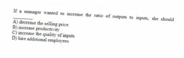 If a manager wanted to increase the ratio of outputs to inputs, she should ________.
A) decrease the selling price
B) increase productivity
C) increase the quality of inputs
D) hire additional employees