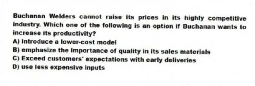 Buchanan Welders cannot raise its prices in its highly competitive industry. Which one of the following is an option if Buchanan wants to increase its productivity?
A) introduce a lower-cost model
B) emphasize the importance of quality in its sales materials
C) Exceed customers' expectations with early deliveries
D) use less expensive inputs
