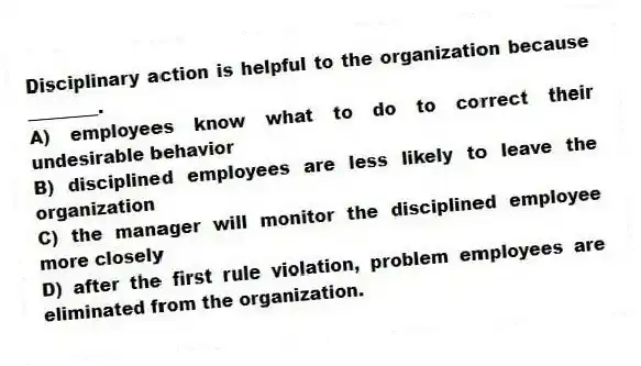 Disciplinary action is helpful to the organization because ________.
A) employees know what to do to correct their undesirable behavior
B) disciplined employees are less likely to leave the organization
C) the manager will monitor the disciplined employee more closely
D) after the first rule violation, problem employees are eliminated from the organization.