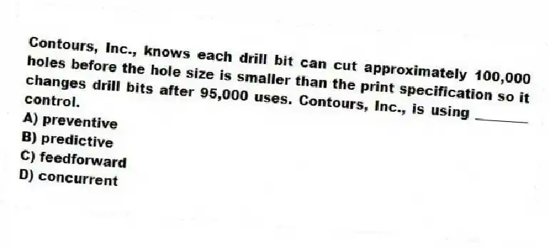Contours, Inc., knows each drill bit can cut approximately 100,000 holes before the hole size is smaller than the print specification so it changes drill bits after 95,000 uses. Contours, Inc., is using ________ control.
A) preventive
B) predictive
C) feedforward
D) concurrent