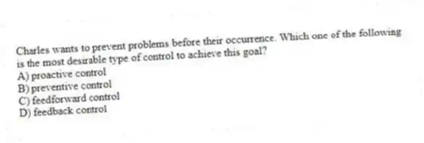 Charles wants to prevent problems before their occurrence. Which one of the following is the most desirable type of control to achieve this goal?
A) proactive control
B) preventive control
C) feedforward control
D) feedback control