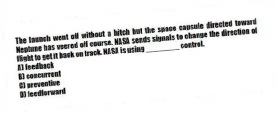 The launch went off without a hitch but the space capsule directed toward Neptune has veered off course. NASA sends signals to change the direction of flight to get it back on track. NASA is using ________ control.
A) feedback
B) concurrent
C) preventive
D) feedforward