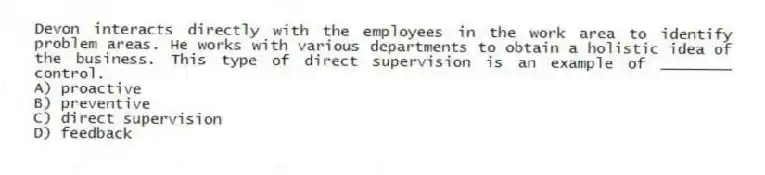 Devon interacts directly with the employees in the work area to identify problem areas. He works with various departments to obtain a holistic idea of the business. This type of direct supervision is an example of ________ control.
A) proactive
B) preventive
C) direct supervision
D) feedback
