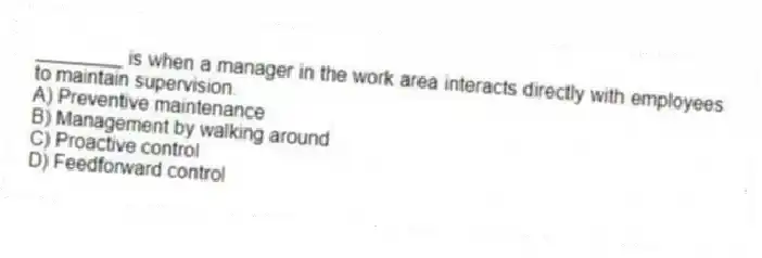________ is when a manager in the work area interacts directly with employees to maintain supervision.
A) Preventive maintenance
B) Management by walking around
C) Proactive control
D) Feedforward control