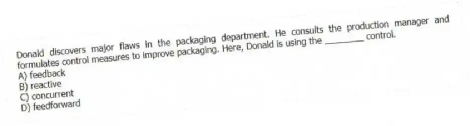 Donald discovers major flaws in the packaging department. He consults the production manager and formulates control measures to improve packaging. Here, Donald is using the ________ control.
A) feedback
B) reactive
C) concurrent
D) feedforward
