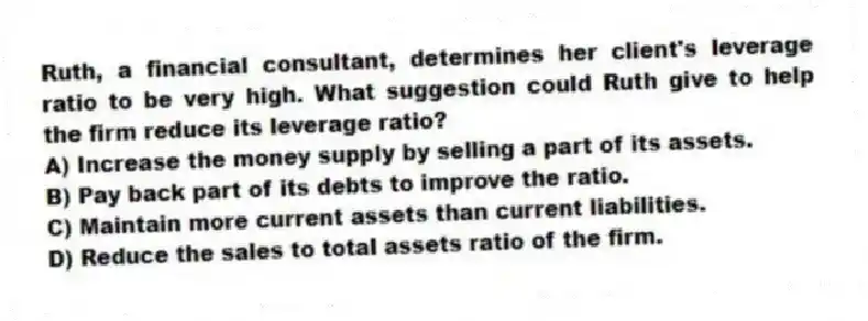 Ruth, a financial consultant, determines her client's leverage ratio to be very high. What suggestion could Ruth give to help the firm reduce its leverage ratio?
A) Increase the money supply by selling a part of its assets.
B) Pay back part of its debts to improve the ratio.
C) Maintain more current assets than current liabilities.
D) Reduce the sales to total assets ratio of the firm.
