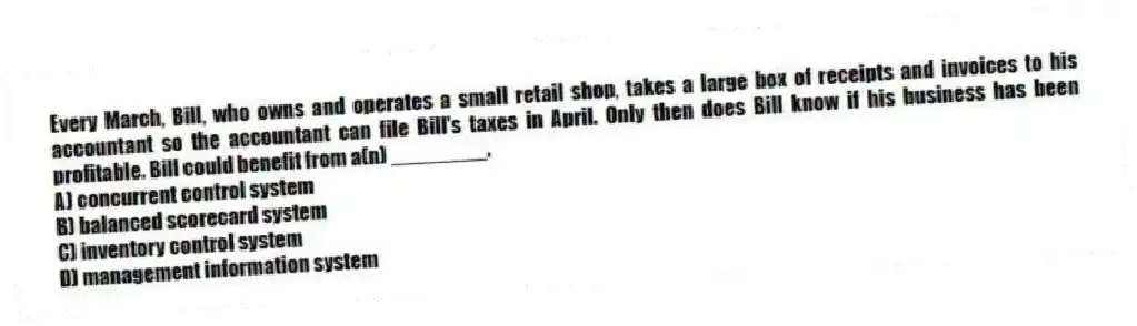 Every March, Bill, who owns and operates a small retail shop, takes a large box of receipts and invoices to his accountant so the accountant can file Bill's taxes in April. Only then does Bill know if his business has been profitable. Bill could benefit from a(n) ________.
A) concurrent control system
B) balanced scorecard system
C) inventory control system
D) management information system