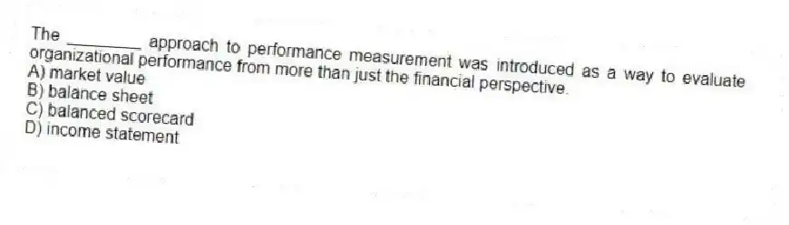 The ________ approach to performance measurement was introduced as a way to evaluate organizational performance from more than just the financial perspective.
A) market value
B) balance sheet
C) balanced scorecard
D) income statement