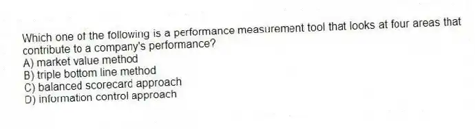 Which one of the following is a performance measurement tool that looks at four areas that contribute to a company's performance?
A) market value method
B) triple bottom line method
C) balanced scorecard approach
D) information control approach
