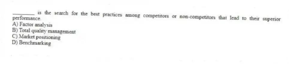 ________ is the search for the best practices among competitors or non-competitors that lead to their superior performance.
A) Factor analysis
B) Total quality management
C) Market positioning
D) Benchmarking