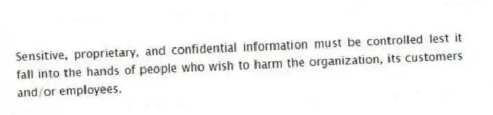 Sensitive, proprietary, and confidential information must be controlled lest it fall into the hands of people who wish to harm the organization, its customers and/or employees.