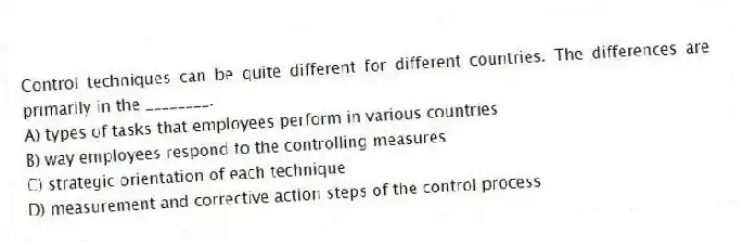 Control techniques can be quite different for different countries. The differences are primarily in the ________.
A) types of tasks that employees perform in various countries
B) way employees respond to the controlling measures
C) strategic orientation of each technique
D) measurement and corrective action steps of the control process
