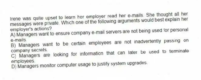 Irene was quite upset to learn her employer read her e-mails. She thought all her messages were private. Which one of the following arguments would best explain her employer's actions?
A) Managers want to ensure company e-mail servers are not being used for personal e-mails.
B) Managers want to be certain employees are not inadvertently passing on company secrets.
C) Managers are looking for information that can later be used to terminate employees.
D) Managers monitor computer usage to justify system upgrades.