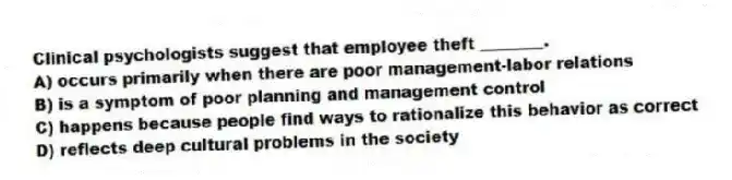 Clinical psychologists suggest that employee theft ________.
A) occurs primarily when there are poor management-labor relations
B) is a symptom of poor planning and management control
C) happens because people find ways to rationalize this behavior as correct
D) reflects deep cultural problems in the society