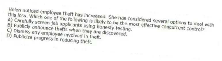 Helen noticed employee theft has increased. She has considered several options to deal with this loss. Which one of the following is likely to be the most effective concurrent control?
A) Carefully screen job applicants using honesty testing.
B) Publicly announce thefts when they are discovered.
C) Dismiss any employee involved in theft.
D) Publicize progress in reducing theft.