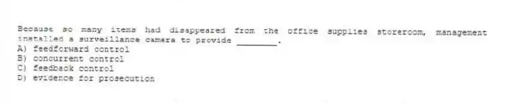 Because so many items had disappeared from the office supplies storeroom, management installed a surveillance camera to provide ________.
A) feedforward control
B) concurrent control
C) feedback control
D) evidence for prosecution