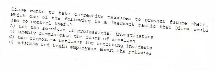 Diane wants to take corrective measures to prevent future theft. Which one of the following is a feedback tactic that Diane could use to control theft?
A) use the services of professional investigators
B) openly communicate the costs of stealing
C) use corporate hotlines for reporting incidents
D) educate and train employees about the policies