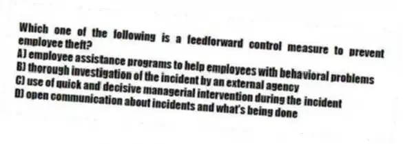 Which one of the following is a feedforward control measure to prevent employee theft?
A) employee assistance programs to help employees with behavioral problems
B) thorough investigation of the incident by an external agency
C) use of quick and decisive managerial intervention during the incident
D) open communication about incidents and what's being done