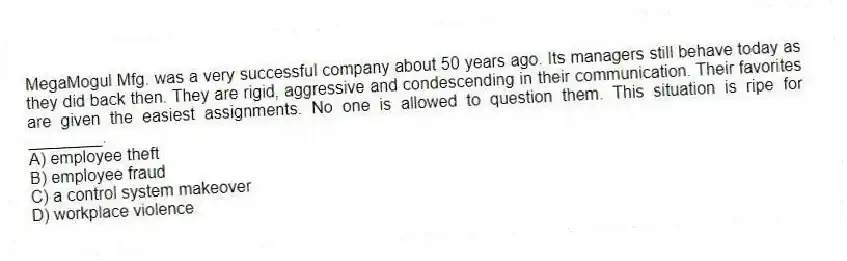 MegaMogul Mfg. was a very successful company about 50 years ago. Its managers still behave today as they did back then. They are rigid, aggressive and condescending in their communication. Their favorites are given the easiest assignments. No one is allowed to question them. This situation is ripe for ________.
A) employee theft
B) employee fraud
C) a control system makeover
D) workplace violence