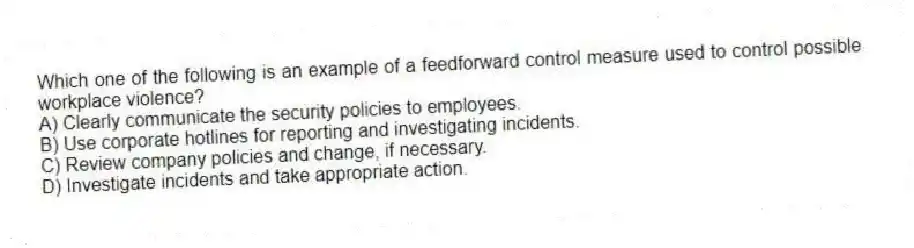 Which one of the following is an example of a feedforward control measure used to control possible workplace violence?
A) Clearly communicate the security policies to employees.
B) Use corporate hotlines for reporting and investigating incidents.
C) Review company policies and change, if necessary.
D) Investigate incidents and take appropriate action.