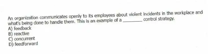 An organization communicates openly to its employees about violent incidents in the workplace and what's being done to handle them. This is an example of a ________ control strategy.
A) feedback
B) reactive
C) concurrent
D) feedforward