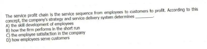 The service profit chain is the service sequence from employees to customers to profit. According to this concept, the company's strategy and service delivery system determines ________.
A) the skill development of employees
B) how the firm performs in the short run
C) the employee satisfaction in the company
D) how employees serve customers