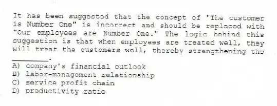 It has been suggested that the concept of "The customer is Number One" is incorrect and should be replaced with "Our employees are Number One." The logic behind this suggestion is that when employees are treated well, they will treat the customers well, thereby strengthening the ________.
A) company's financial outlook
B) labor-management relationship
C) service profit chain
D) productivity ratio