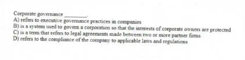 Corporate governance ________.
A) refers to executive governance practices in companies
B) is a system used to govern a corporation so that the interests of corporate owners are protected
C) is a term that refers to legal agreements made between two or more partner firms
D) refers to the compliance of the company to applicable laws and regulations